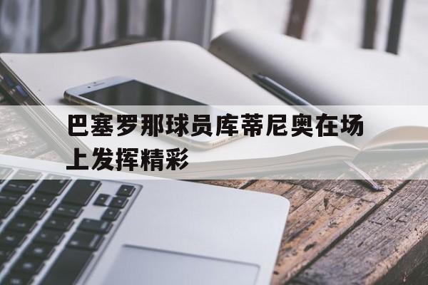 关于巴塞罗那球员库蒂尼奥在场上发挥精彩的信息